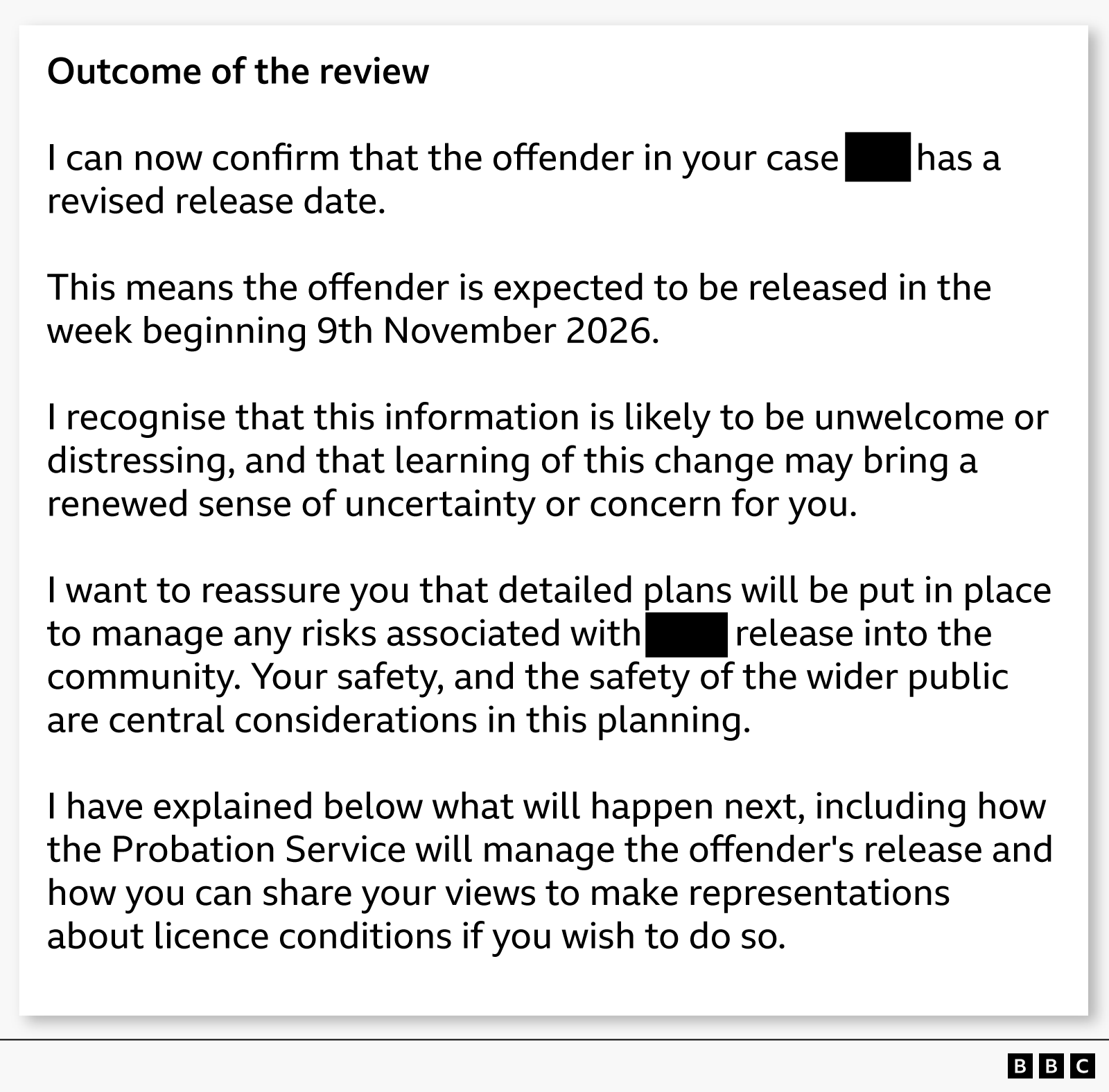 A graphic reproducing text from a letter sent to a victim of crime about the perpetrator being released from prison early. It starts with a heading that reads "Outcome of the review” and is followed by this text: “I can now confirm that the offender in your case [redacted] has a revised release date. This means the offender is expected to be released in the week beginning 9th November 2026. I recognise that this information is likely to be unwelcome or distressing, and that learning of this change may bring a renewed sense of uncertainty or concern for you. I want to reassure you that detailed plans will be put in place to manage any risks associated with [redacted] release into the community. Your safety, and the safety of the wider public are central considerations in this planning. I have explained below what will happen next, including how the Probation Service will manage the offender's release and how you can share your views to make representations about licence conditions if you wish to do so."