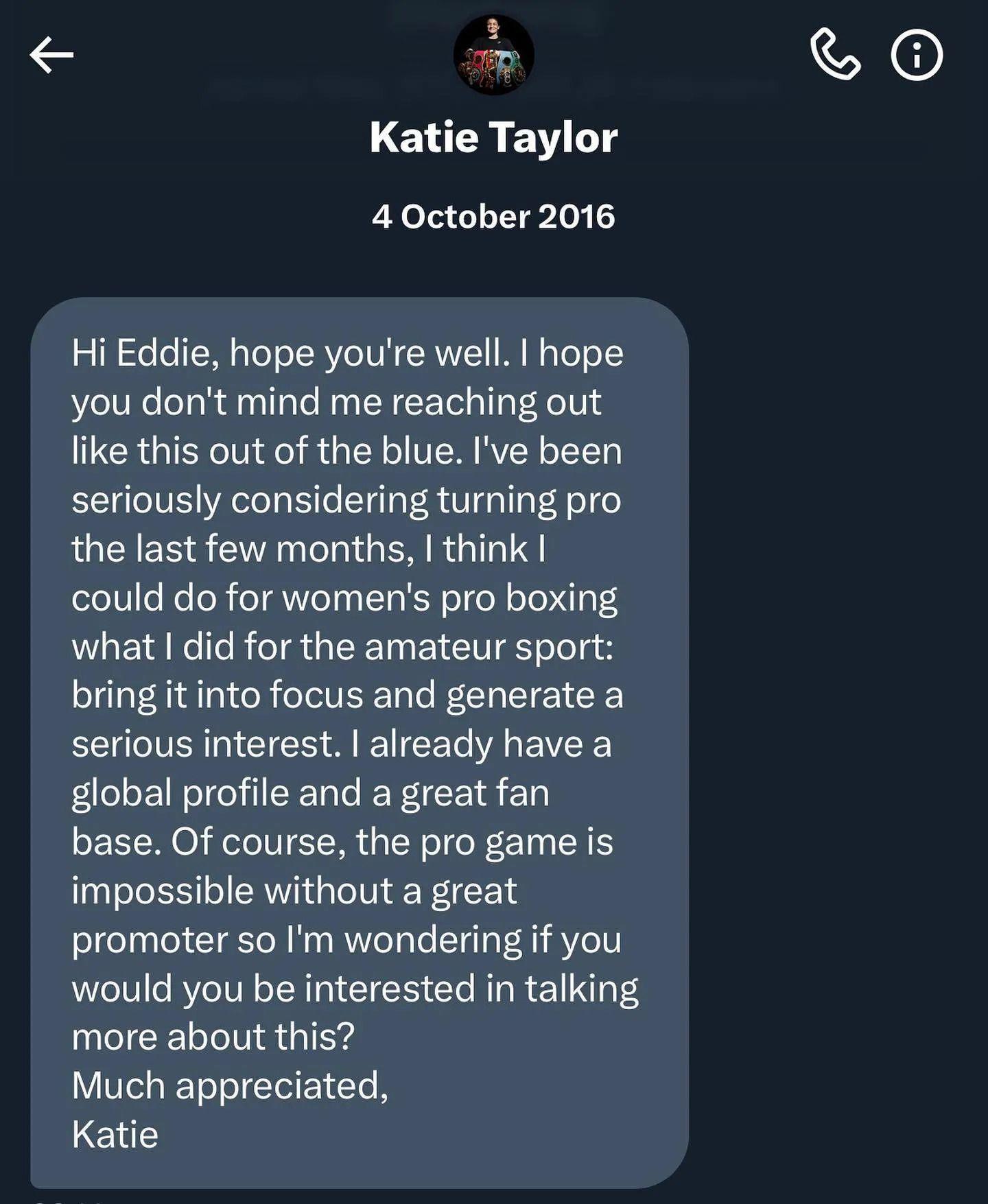 A screenshot of the DM sent to Eddie Hearn by Katie Taylor - it says: "Hi Eddie, I hope you're well. I hope you don't mind me reaching out like this out of the blue. I've been seriously considering turning pro the last few months.  I think I could do for women's boxing what I did for the amateur sport; bring it into focus and generate a serious interest. I already have a global following and a great fanbase. If course, the pro game is impossible without a great promoter so I'm wondering if you would be interested in talking more about this? Much appreciated, Katie."