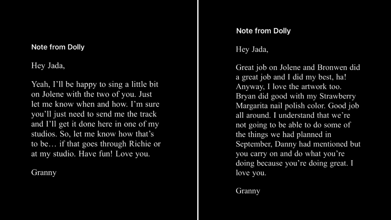 Two emails from Dolly Parton - it is white font on a black background. The email on the left reads: "Note from Dolly. Hey Jada, Yeah, I'll be happy to sing a little bit of Jolene with the two of you. Just let me know when and how, I'm sure you'll just need to send me the track and I'll get it done here in one of my studios. So, let me know how that's to be... if that goes through Richie or at my studio. Have fun! Love you. Granny. The email on the right reads: "Note from Dolly. Hey Jada, Great job on Jolene and Bronwen did a great job and I did my best. ha! Anyway, I love the artwork too. Bryan did good with my Strawberry Margarita nail polish colour. Good job all around. I understand that we're not going to be able to do some of the thing we had planned in September. Danny had mentioned but you carry on and do what you're doing because you're doing great. I love you. Granny.